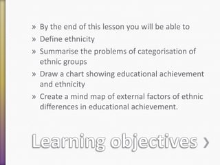 » By the end of this lesson you will be able to
» Define ethnicity
» Summarise the problems of categorisation of
ethnic groups
» Draw a chart showing educational achievement
and ethnicity
» Create a mind map of external factors of ethnic
differences in educational achievement.

 