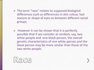 » The term “race” relates to supposed biological
differences such as differences in skin colour, hair
texture or shape of eyes as between different social
groups.
» However it can be shown that it is perfectly
possible that if we consider at random, say, two
white people and one black person, the overall
genetic characteristics of one white person and the
black person may be more similar than those of the
two white people.

 