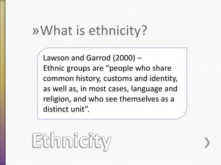 »What is ethnicity?
˃ Write your own definition

Lawson and Garrod (2000) –
Ethnic groups are “people who share
common history, customs and identity,
as well as, in most cases, language and
religion, and who see themselves as a
distinct unit”.

 
