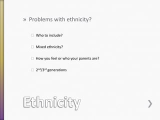 » Problems with ethnicity?
˃ Who to include?
˃ Mixed ethnicity?
˃ How you feel or who your parents are?

˃ 2nd/3rd generations

 