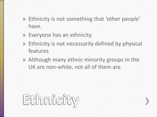 » Ethnicity is not something that ‘other people’
have.
» Everyone has an ethnicity
» Ethnicity is not necessarily defined by physical
features
» Although many ethnic minority groups in the
UK are non-white, not all of them are

 
