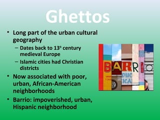 Ghettos
• Long part of the urban cultural
geography
– Dates back to 13th
century
medieval Europe
– Islamic cities had Christian
districts
• Now associated with poor,
urban, African-American
neighborhoods
• Barrio: impoverished, urban,
Hispanic neighborhood
 