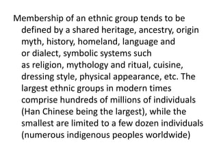 Membership of an ethnic group tends to be
defined by a shared heritage, ancestry, origin
myth, history, homeland, language and
or dialect, symbolic systems such
as religion, mythology and ritual, cuisine,
dressing style, physical appearance, etc. The
largest ethnic groups in modern times
comprise hundreds of millions of individuals
(Han Chinese being the largest), while the
smallest are limited to a few dozen individuals
(numerous indigenous peoples worldwide)
 