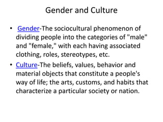 Gender and Culture
• Gender-The sociocultural phenomenon of
dividing people into the categories of "male"
and "female," with each having associated
clothing, roles, stereotypes, etc.
• Culture-The beliefs, values, behavior and
material objects that constitute a people's
way of life; the arts, customs, and habits that
characterize a particular society or nation.
 