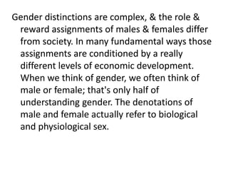 Gender distinctions are complex, & the role &
reward assignments of males & females differ
from society. In many fundamental ways those
assignments are conditioned by a really
different levels of economic development.
When we think of gender, we often think of
male or female; that's only half of
understanding gender. The denotations of
male and female actually refer to biological
and physiological sex.
 