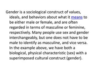 Gender is a sociological construct of values,
ideals, and behaviors about what it means to
be either male or female, and are often
regarded in terms of masculine or feminine,
respectively. Many people use sex and gender
interchangeably, but one does not have to be
male to identify as masculine, and vice versa.
In the example above, we have both a
biological, physical characteristic (sex) with a
superimposed cultural construct (gender).
 
