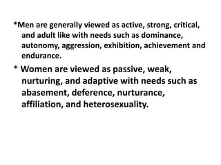 *Men are generally viewed as active, strong, critical,
and adult like with needs such as dominance,
autonomy, aggression, exhibition, achievement and
endurance.
* Women are viewed as passive, weak,
nurturing, and adaptive with needs such as
abasement, deference, nurturance,
affiliation, and heterosexuality.
 