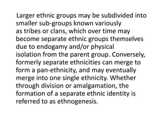 Larger ethnic groups may be subdivided into
smaller sub-groups known variously
as tribes or clans, which over time may
become separate ethnic groups themselves
due to endogamy and/or physical
isolation from the parent group. Conversely,
formerly separate ethnicities can merge to
form a pan-ethnicity, and may eventually
merge into one single ethnicity. Whether
through division or amalgamation, the
formation of a separate ethnic identity is
referred to as ethnogenesis.
 