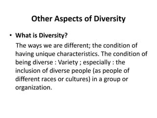 Other Aspects of Diversity
• What is Diversity?
The ways we are different; the condition of
having unique characteristics. The condition of
being diverse : Variety ; especially : the
inclusion of diverse people (as people of
different races or cultures) in a group or
organization.
 