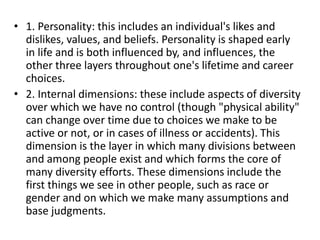 • 1. Personality: this includes an individual's likes and
dislikes, values, and beliefs. Personality is shaped early
in life and is both influenced by, and influences, the
other three layers throughout one's lifetime and career
choices.
• 2. Internal dimensions: these include aspects of diversity
over which we have no control (though "physical ability"
can change over time due to choices we make to be
active or not, or in cases of illness or accidents). This
dimension is the layer in which many divisions between
and among people exist and which forms the core of
many diversity efforts. These dimensions include the
first things we see in other people, such as race or
gender and on which we make many assumptions and
base judgments.
 