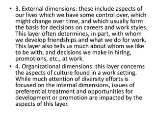 • 3. External dimensions: these include aspects of
our lives which we have some control over, which
might change over time, and which usually form
the basis for decisions on careers and work styles.
This layer often determines, in part, with whom
we develop friendships and what we do for work.
This layer also tells us much about whom we like
to be with, and decisions we make in hiring,
promotions, etc., at work.
• 4. Organizational dimensions: this layer concerns
the aspects of culture found in a work setting.
While much attention of diversity efforts is
focused on the internal dimensions, issues of
preferential treatment and opportunities for
development or promotion are impacted by the
aspects of this layer.
 