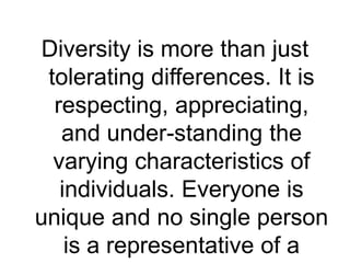 Diversity is more than just
tolerating differences. It is
respecting, appreciating,
and under-standing the
varying characteristics of
individuals. Everyone is
unique and no single person
is a representative of a
 