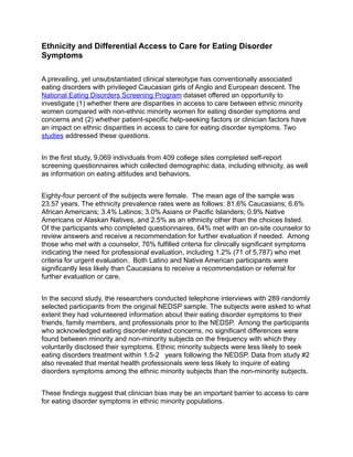 Ethnicity and Differential Access to Care for Eating Disorder 
Symptoms 
! 
A prevailing, yet unsubstantiated clinical stereotype has conventionally associated 
eating disorders with privileged Caucasian girls of Anglo and European descent. The 
National Eating Disorders Screening Program dataset offered an opportunity to 
investigate (1) whether there are disparities in access to care between ethnic minority 
women compared with non-ethnic minority women for eating disorder symptoms and 
concerns and (2) whether patient-specific help-seeking factors or clinician factors have 
an impact on ethnic disparities in access to care for eating disorder symptoms. Two 
studies addressed these questions. 
! 
In the first study, 9,069 individuals from 409 college sites completed self-report 
screening questionnaires which collected demographic data, including ethnicity, as well 
as information on eating attitudes and behaviors. 
! 
Eighty-four percent of the subjects were female. The mean age of the sample was 
23.57 years. The ethnicity prevalence rates were as follows: 81.6% Caucasians; 6.6% 
African Americans; 3.4% Latinos; 3.0% Asians or Pacific Islanders; 0.9% Native 
Americans or Alaskan Natives, and 2.5% as an ethnicity other than the choices listed. 
Of the participants who completed questionnaires, 64% met with an on-site counselor to 
review answers and receive a recommendation for further evaluation if needed. Among 
those who met with a counselor, 76% fulfilled criteria for clinically significant symptoms 
indicating the need for professional evaluation, including 1.2% (71 of 5,787) who met 
criteria for urgent evaluation. Both Latino and Native American participants were 
significantly less likely than Caucasians to receive a recommendation or referral for 
further evaluation or care. 
! 
In the second study, the researchers conducted telephone interviews with 289 randomly 
selected participants from the original NEDSP sample. The subjects were asked to what 
extent they had volunteered information about their eating disorder symptoms to their 
friends, family members, and professionals prior to the NEDSP. Among the participants 
who acknowledged eating disorder-related concerns, no significant differences were 
found between minority and non-minority subjects on the frequency with which they 
voluntarily disclosed their symptoms. Ethnic minority subjects were less likely to seek 
eating disorders treatment within 1.5-2 years following the NEDSP. Data from study #2 
also revealed that mental health professionals were less likely to inquire of eating 
disorders symptoms among the ethnic minority subjects than the non-minority subjects. 
! 
These findings suggest that clinician bias may be an important barrier to access to care 
for eating disorder symptoms in ethnic minority populations. 
 