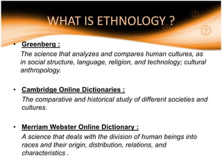 WHAT IS ETHNOLOGY ?
• Greenberg :
  The science that analyzes and compares human cultures, as
  in social structure, language, religion, and technology; cultural
  anthropology.

• Cambridge Online Dictionaries :
  The comparative and historical study of different societies and
  cultures.

• Merriam Webster Online Dictionary :
  A science that deals with the division of human beings into
  races and their origin, distribution, relations, and
  characteristics .
 