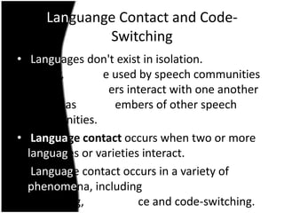 Languange Contact and Code-
             Switching
• Languages don't exist in isolation.
  Rather, they are used by speech communities
  whose members interact with one another
  as well as with members of other speech
  communities.
• Language contact occurs when two or more
  languages or varieties interact.
• Language contact occurs in a variety of
  phenomena, including
  borrowing, interference and code-switching.
 