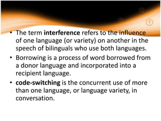 • The term interference refers to the influence
  of one language (or variety) on another in the
  speech of bilinguals who use both languages.
• Borrowing is a process of word borrowed from
  a donor language and incorporated into a
  recipient language.
• code-switching is the concurrent use of more
  than one language, or language variety, in
  conversation.
 