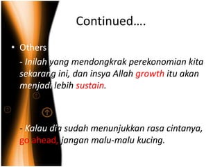 Continued….
• Others
  - Inilah yang mendongkrak perekonomian kita
  sekarang ini, dan insya Allah growth itu akan
  menjadi lebih sustain.



  - Kalau dia sudah menunjukkan rasa cintanya,
  go ahead, jangan malu-malu kucing.
 