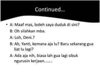 Continued…

• A: Maaf mas, boleh saya duduk di sini?
  B: Oh silahkan mba.
  A: Loh, Deni.?
  B: Ah, Yanti, kemana aja lu? Baru sekarang gua
     liat lu lagi?
  A: Ada aja nih, biasa lah gua lagi sibuk
     ngurusin kerjaan……..
 