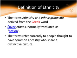 Definition of Ethnicity

• The terms ethnicity and ethnic group are
  derived from the Greek word
• ἔθνος ethnos, normally translated as
  "nation".
• The terms refer currently to people thought to
  have common ancestry who share a
  distinctive culture.
 