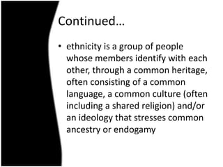 Continued…
• ethnicity is a group of people
  whose members identify with each
  other, through a common heritage,
  often consisting of a common
  language, a common culture (often
  including a shared religion) and/or
  an ideology that stresses common
  ancestry or endogamy
 