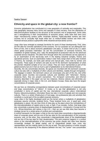 Saskia Sassen

Ethnicity and space in the global city: a new frontier?
Economic globalization has contributed to a new geography of centrality and marginality. This
new geography assumes many forms and operates in many terrains, from the distribution of
telecommunications facilities to the structure of the economy and of employment. Some cities
see a strengthening in their concentrations of economic power, while cities that were once
major manufacturing centers suffer inordinate declines; highly-educated workers see their
incomes rise to unusually high levels while low- or medium-skilled workers see theirs sink.
Financial services produce superprofits while industrial services barely survive.

Large cities have emerged as strategic territories for some of these developments. First, cities
are the sites for concrete operations of the economy. For our purposes we can distinguish two
forms of this. One is about economic globalization and place. A certain kind of city is a place
where global processes materialize: we see the concentration of command functions, the
installation of global markets, and, I add, the development of production sites for the advanced
corporate service industries. The other form through which this concreteness can be captured is
by an examination of the day-to-day work in the leading industrial complex, finance and
specialized services. Such an examination makes it clear that a large share of the jobs involved
in finance, for example, are lowly paid clerical and manual jobs, many held by women and
immigrants. These types of workers and jobs do not fit the dominant representation of what
the premier industrial complex of our era is about. They are never represented as part of the
global economy but are in fact as much a part of globalization as its international finance.
Secondly, the city concentrates diversity. Its spaces are inscribed with the dominant corporate
culture but also with a multiplicity of other cultures and identities, notably through immigration.
The slippage is evident: the dominant culture can encompass only part of the city. And while
corporate power inscribes non-corporate cultures and identities with “otherness”, thereby
devaluing them, they are present everywhere. The immigrant communities and informal
economy described in this paper are but two instances. Diverse cultures and ethnicities are
especially strong in major cities in the U.S. and Western Europe; these also have the largest
concentrations of corporate power.

We see here an interesting correspondence between great concentrations of corporate power
and large concentrations of “others”. It invites us to see that globalization is not only
constituted in terms of capital and the new international corporate culture (international
finance, telecommunications, information flows) but also in terms of people and non-corporate
cultures. There is a whole infrastructure of low-wage, non-professional jobs and activities that
constitute a crucial part of the so-called corporate economy.
Large cities in the highly developed world are the terrain where a multiplicity of globalization
processes assume concrete, localized forms. These localized forms are, in good part, what
globalization is about. We can then think of cities also as the place where the contradictions of
the internationalization of capital come to rest, or fight. If we consider, further, that large cities
also concentrate a growing share of disadvantaged populations ―immigrants in Europe and the
U.S., African-Americans and Latinos in the U.S.― then we can see that cities have become a
strategic terrain for a whole series of conflicts and contradictions.
A central framework for this paper is that on the one hand cities concentrate a disproportionate
share of corporate power and are one of the key sites for the overvalorization of the corporate
economy, and, on the other, they concentrate a disproportionate share of the disadvantaged
and are one of the key sites for their devalorization. This joint presence happens in a context
where a) the internationalization of the economy has grown sharply and cities have become
increasingly strategic for global capital; and b) marginalized people have come into
representation and are making claims on the city as well. This joint presence is further brought
into focus by the sharpening of the distance between the two. The “center” now concentrates
 