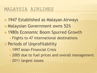 MALAYSIA AIRLINES
 1947 Established as Malayan Airways
 Malaysian Government owns 52%
 1980s Economic Boom Spurred Growth
 Flights to 47 international destinations
 Periods of Unprofitability
 1997 Asian Financial Crisis
 2005 due to fuel prices and overall management
 2011 largest losses
 
