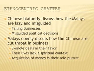 ETHNOCENTRIC CHATTER
 Chinese blatantly discuss how the Malays
are lazy and misguided
 Failing Businesses
 Misguided political decisions
 Malays openly discuss how the Chinese are
cut throat in business
 Swindle deals in their favor
 Their lives lack a spiritual context
 Acquisition of money is their sole pursuit
 