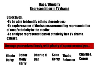 Race/Ethnicity
                 Representation in TV drama

 Objectives:
 •To be able to identify ethnic stereotypes;
 •To explore some of the issues surrounding representation
 of race/ethnicity in the media;
 •To analyse representations of ethnicity in a TV drama
 extract.

Arrange yourselves thusly, with plenty of space around you...

Nicole   Conor      Charlie N    Sean Thabo          Charlie L
Daisy    Molly      Dan          Kerry Rebecca       Ceren
         Harry
 