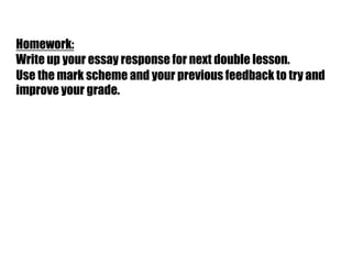 Homework:
Write up your essay response for next double lesson.
Use the mark scheme and your previous feedback to try and
improve your grade.
 