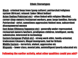 Ethnic Stereotypes

Black - criminal boys/men (gang culture), patriarchal/religious
system (African), relaxed /joker (West Indian)
Asian (Indian/Pakistani etc) - often linked with religion (Muslim),
corner shop-owners/restaurant workers, poor, large families, fiercely
Patriarchal - strict, sometimes aggressive/violent men, subservient
disempowered women
East Asian (Chinese/Japanese etc) - generally under-represented,
restaurant owners/workers, prodigious children, intelligent, nerdy,
submissive, interested in technology
Eastern European (Polish etc) - strong work ethic, family-oriented,
tradesmen/cleaners, illegal immigrants, bad for Britain
Middle Eastern – terrorists, violent, aggressive etc
Hispanic – lower class, menial jobs, unintelligent/poorly educated etc

Following the earlier activity, what other qualities could you add?
 