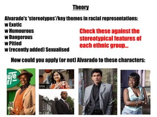 Theory
Alvarado's 'stereotypes'/key themes in racial representations:
w Exotic
w Humourous                       Check these against the
w Dangerous                       stereotypical features of
w Pitied                          each ethnic group...
w (recently added) Sexualised

  How could you apply (or not) Alvarado to these characters:
 