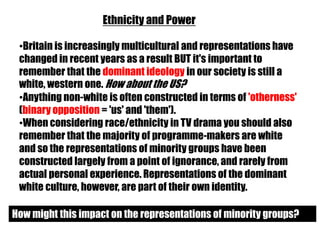 Ethnicity and Power

 •Britain is increasingly multicultural and representations have
 changed in recent years as a result BUT it's important to
 remember that the dominant ideology in our society is still a
 white, western one. How about the US?
 •Anything non-white is often constructed in terms of 'otherness'
 (binary opposition = 'us' and 'them').
 •When considering race/ethnicity in TV drama you should also
 remember that the majority of programme-makers are white
 and so the representations of minority groups have been
 constructed largely from a point of ignorance, and rarely from
 actual personal experience. Representations of the dominant
 white culture, however, are part of their own identity.

How might this impact on the representations of minority groups?
 
