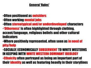 General 'Rules'


•Often positioned as outsiders
•Often working menial jobs
•Often stereotypical and/or underdeveloped characters
•'Otherness' is often highlighted through clothing,
accent/language, religious beliefs and other cultural
indicators
•Where positively represented, often seen as in need of
pity/help
•SOCIALLY, ECONOMICALLY SUBSERVIENT TO WHITE WESTERNS
IN KEEPING WITH WHITE WESTERN DOMINANT IDEOLOGY
•Ethnicity often portrayed as being an important part of
their identity as well as featuring heavily in their storylines
 