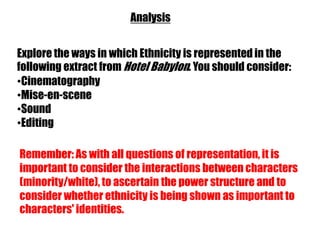 Analysis


Explore the ways in which Ethnicity is represented in the
following extract from Hotel Babylon. You should consider:
•Cinematography
•Mise-en-scene
•Sound
•Editing

Remember: As with all questions of representation, it is
important to consider the interactions between characters
(minority/white), to ascertain the power structure and to
consider whether ethnicity is being shown as important to
characters' identities.
 