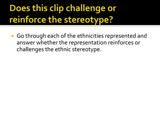    Go through each of the ethnicities represented and
    answer whether the representation reinforces or
    challenges the ethnic stereotype.
 