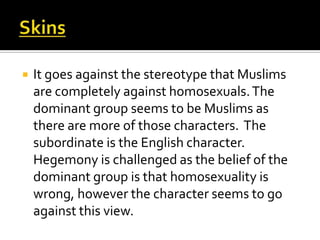    It goes against the stereotype that Muslims
    are completely against homosexuals. The
    dominant group seems to be Muslims as
    there are more of those characters. The
    subordinate is the English character.
    Hegemony is challenged as the belief of the
    dominant group is that homosexuality is
    wrong, however the character seems to go
    against this view.
 