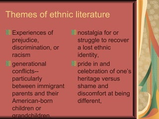 Themes of ethnic literature
 Experiences of       nostalgia for or
 prejudice,           struggle to recover
 discrimination, or   a lost ethnic
 racism               identity,
 generational         pride in and
 conflicts--          celebration of one’s
 particularly         heritage versus
 between immigrant    shame and
 parents and their    discomfort at being
 American-born        different,
 children or
 grandchildren,
 