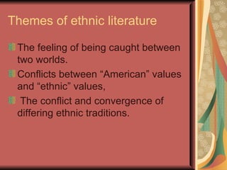 Themes of ethnic literature

 The feeling of being caught between
 two worlds.
 Conflicts between “American” values
 and “ethnic” values,
  The conflict and convergence of
 differing ethnic traditions.
 