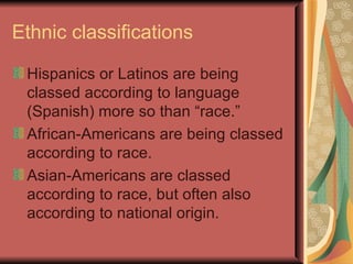 Ethnic classifications

 Hispanics or Latinos are being
 classed according to language
 (Spanish) more so than “race.”
 African-Americans are being classed
 according to race.
 Asian-Americans are classed
 according to race, but often also
 according to national origin.
 