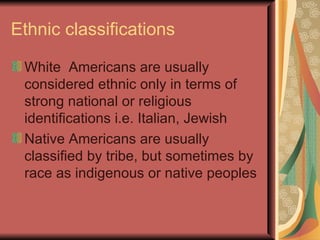 Ethnic classifications

 White Americans are usually
 considered ethnic only in terms of
 strong national or religious
 identifications i.e. Italian, Jewish
 Native Americans are usually
 classified by tribe, but sometimes by
 race as indigenous or native peoples
 