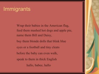 Immigrants

    Wrap their babies in the American flag,
    feed them mashed hot dogs and apple pie,
    name them Bill and Daisy,
    buy them blonde dolls that blink blue
    eyes or a football and tiny cleats
    before the baby can even walk,
    speak to them in thick English
           hallo, babee, hallo
 