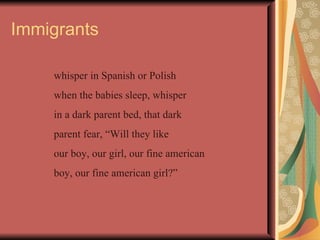 Immigrants

    whisper in Spanish or Polish
    when the babies sleep, whisper
    in a dark parent bed, that dark
    parent fear, “Will they like
    our boy, our girl, our fine american
    boy, our fine american girl?”
 