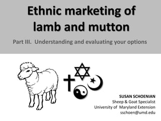 Ethnic marketing of
lamb and mutton
Part III. Understanding and evaluating your options

SUSAN SCHOENIAN
Sheep & Goat Specialist
University of Maryland Extension
sschoen@umd.edu

 