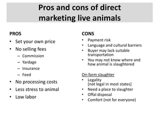 Pros and cons of direct
marketing live animals
PROS
• Set your own price
• No selling fees
–
–
–
–

Commission
Yardage
Insurance
Feed

• No processing costs
• Less stress to animal
• Low labor

CONS
• Payment risk
• Language and cultural barriers
• Buyer may lack suitable
transportation
• You may not know where and
how animal is slaughtered
On-farm slaughter
• Legality
[not legal in most states]
• Need a place to slaughter
• Offal disposal
• Comfort (not for everyone)

 