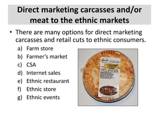 Direct marketing carcasses and/or
meat to the ethnic markets
• There are many options for direct marketing
carcasses and retail cuts to ethnic consumers.
a)
b)
c)
d)
e)
f)
g)

Farm store
Farmer’s market
CSA
Internet sales
Ethnic restaurant
Ethnic store
Ethnic events

 