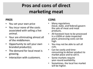 Pros and cons of direct
marketing meat
PROS

CONS

• You set your own price
• You incur none of the costs
associated with selling a live
animal.
• Your are eliminating almost all
of the middlemen.
• Opportunity to sell your own
branded product(s).
• The demand for local meat is
growing.
• Interaction with customers.

• Many regulations
(local, state, and federal) govern
the sale of meat and meat
products.
• All livestock have to be processed
in a USDA or state-inspected
plant; processing costs can be
high.
• You may not be able to sell all
cuts.
• Can be costly and timeconsuming to deliver product to
market place and to sell it.
• Some markets require
year-round availability.
• Sometimes, the local live market
will be higher.

 