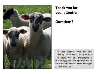 Thank you for
your attention.
Questions?

The last webinar will be held
Tuesday, December 10 at 7 p.m. EST.
The topic will be “Developing a
marketing plan.” The speaker will be
Dr. Richard Ehrhardt from Michigan
State University.

 