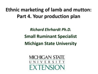 Ethnic marketing of lamb and mutton:
Part 4. Your production plan
Richard Ehrhardt Ph.D.

Small Ruminant Specialist
Michigan State University

 