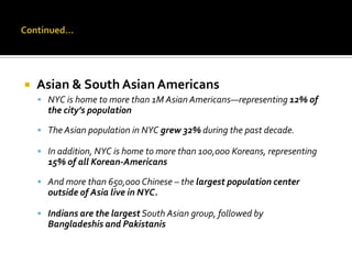 

Asian & South Asian Americans
 NYC is home to more than 1M Asian Americans—representing 12% of

the city’s population
 The Asian population in NYC grew 32% during the past decade.
 In addition, NYC is home to more than 100,000 Koreans, representing

15% of all Korean-Americans
 And more than 650,000 Chinese – the largest population center

outside of Asia live in NYC.
 Indians are the largest South Asian group, followed by

Bangladeshis and Pakistanis

 