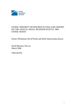 ETHNIC MINORITY BUSINESSES IN ENGLAND; REPORT
ON THE ANNUAL SMALL BUSINESS SURVEY 2003
ETHNIC BOOST
Emmy Whitehead, David Purdy and Stella Mascarenhas-Keyes
Small Business Service
March 2006
URN 06/958
1
 